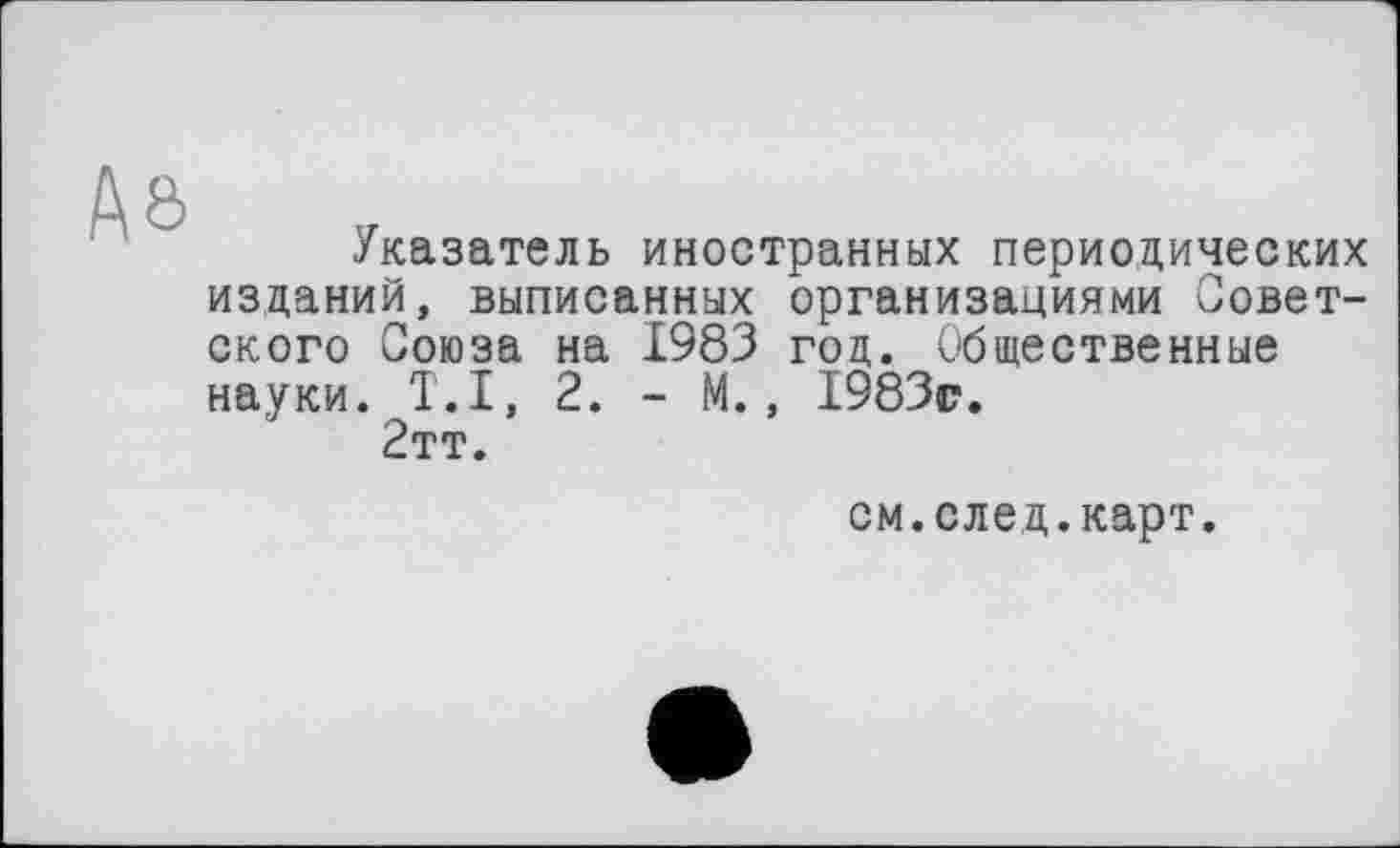 ﻿№
Указатель иностранных периодических изданий, выписанных организациями Советского Союза на 1983 год. Общественные науки. T.I, 2. - М., 1983г. 2тт.
см.след.карт.